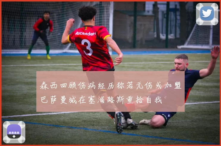 森西回顾伤病经历称若无伤或加盟巴萨曼城在塞浦路斯重拾自我
