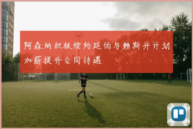 阿森纳积极续约廷伯与赖斯并计划加薪提升合同待遇