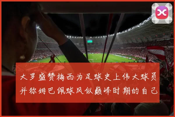 大罗盛赞梅西为足球史上伟大球员并称姆巴佩球风似巅峰时期的自己