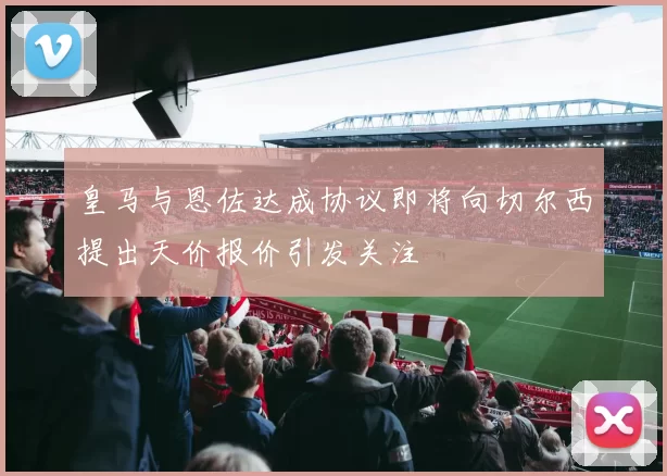 皇马与恩佐达成协议即将向切尔西提出天价报价引发关注