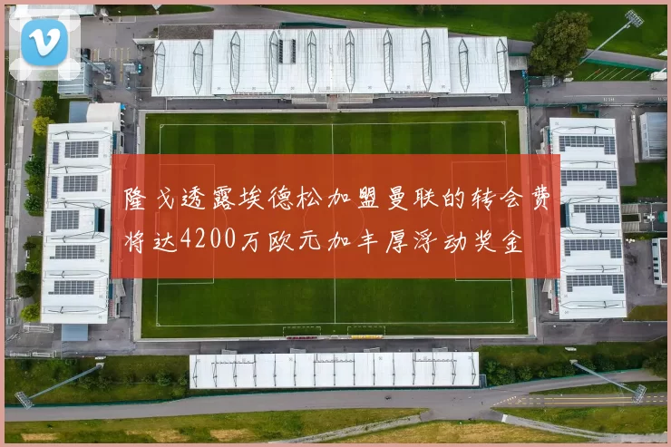 隆戈透露埃德松加盟曼联的转会费将达4200万欧元加丰厚浮动奖金