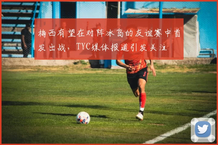 梅西有望在对阵冰岛的友谊赛中首发出战，TYC媒体报道引发关注