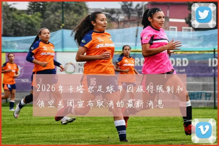 2026年卡塔尔足球节因旅行限制和领空关闭宣布取消的最新消息