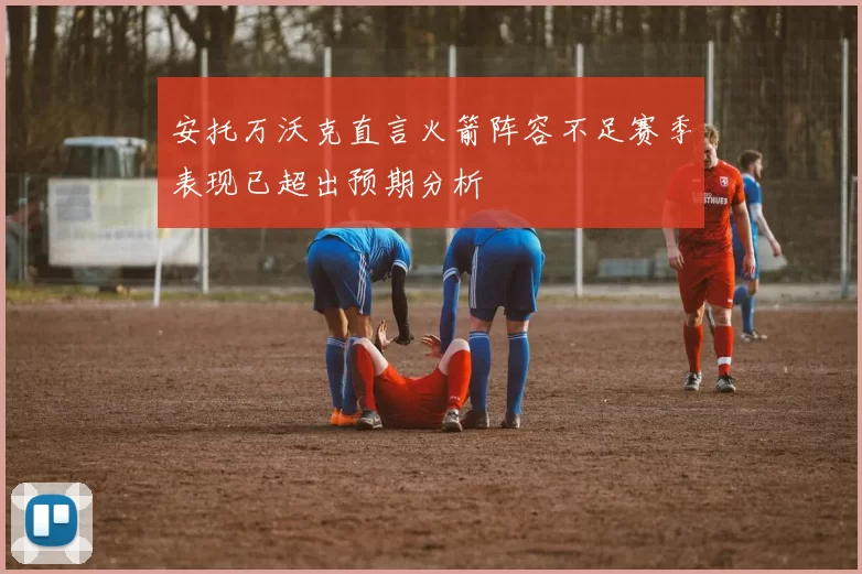 安托万沃克直言火箭阵容不足赛季表现已超出预期分析