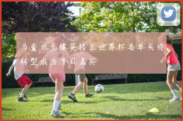 马奎尔无缘英格兰世界杯名单或将转型成为节目嘉宾