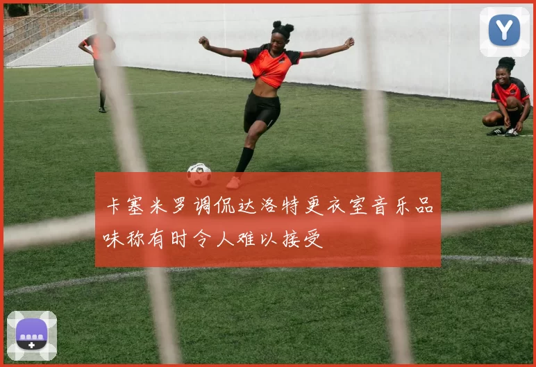 卡塞米罗调侃达洛特更衣室音乐品味称有时令人难以接受