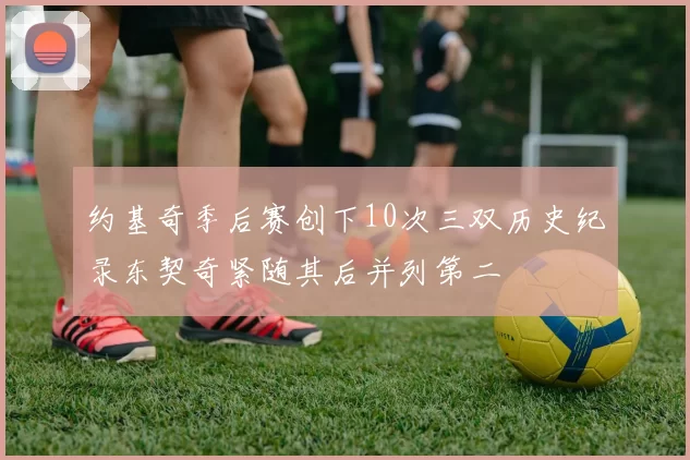 约基奇季后赛创下10次三双历史纪录东契奇紧随其后并列第二