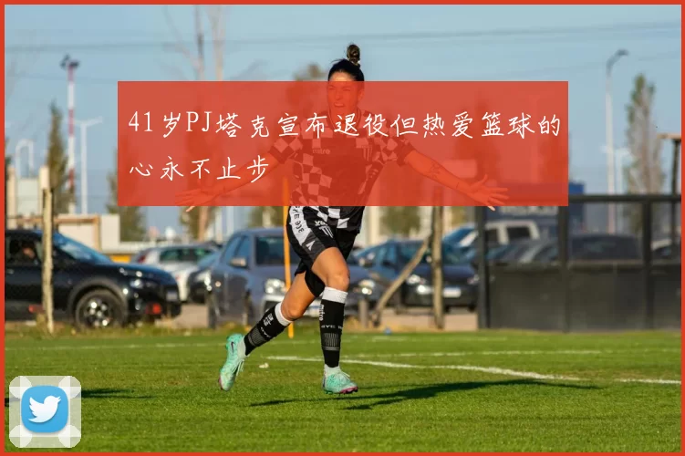 41岁PJ塔克宣布退役但热爱篮球的心永不止步