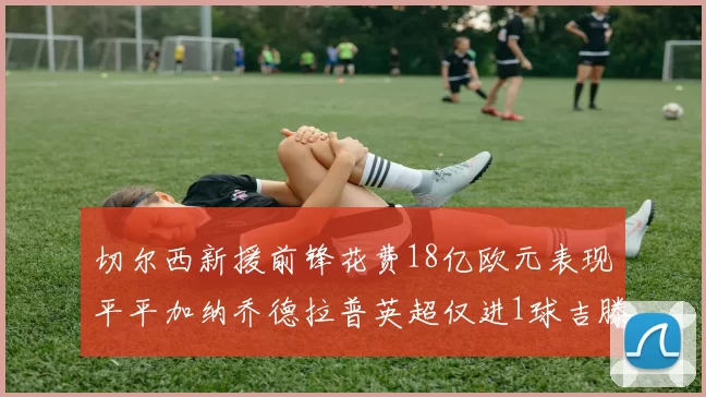 切尔西新援前锋花费18亿欧元表现平平加纳乔德拉普英超仅进1球吉滕斯无进球