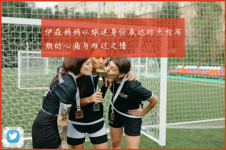 伊森妈妈以球迷身份表达对杰伦布朗的心痛与难过之情