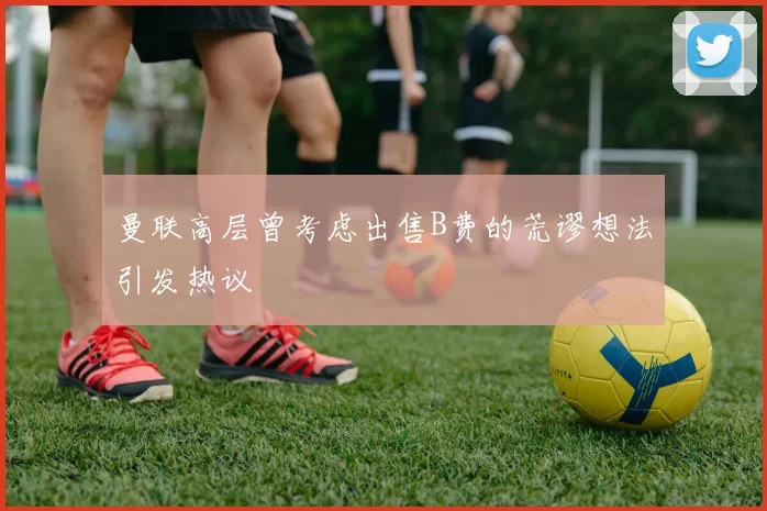 曼联高层曾考虑出售B费的荒谬想法引发热议