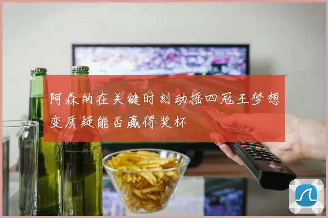 阿森纳在关键时刻动摇四冠王梦想变质疑能否赢得奖杯