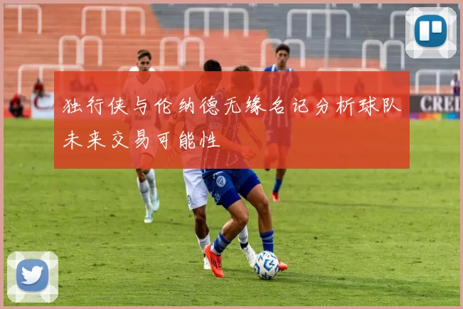独行侠与伦纳德无缘名记分析球队未来交易可能性