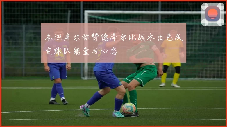 本坦库尔称赞德泽尔比战术出色改变球队能量与心态