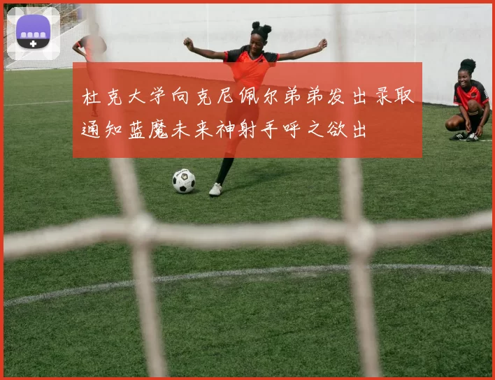 杜克大学向克尼佩尔弟弟发出录取通知蓝魔未来神射手呼之欲出