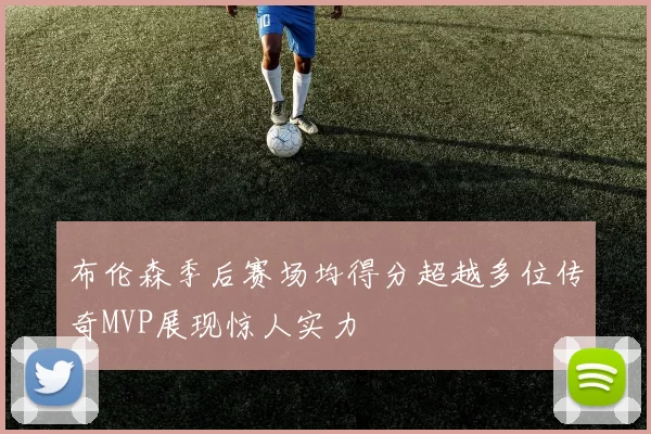 布伦森季后赛场均得分超越多位传奇MVP展现惊人实力