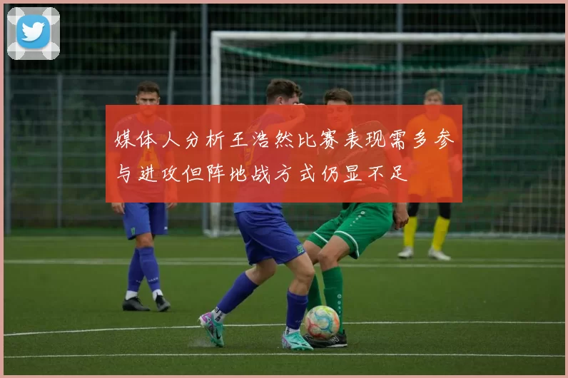 媒体人分析王浩然比赛表现需多参与进攻但阵地战方式仍显不足