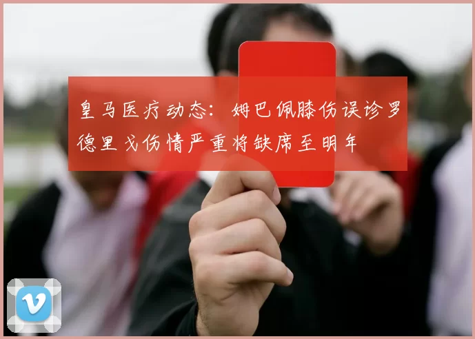 皇马医疗动态：姆巴佩膝伤误诊罗德里戈伤情严重将缺席至明年