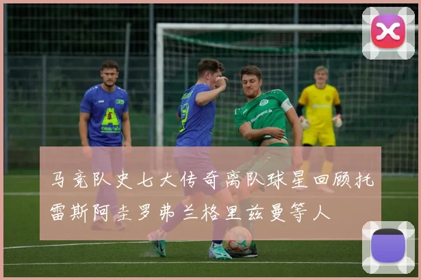 马竞队史七大传奇离队球星回顾托雷斯阿圭罗弗兰格里兹曼等人