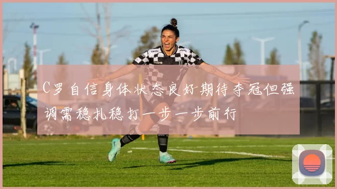 C罗自信身体状态良好期待夺冠但强调需稳扎稳打一步一步前行