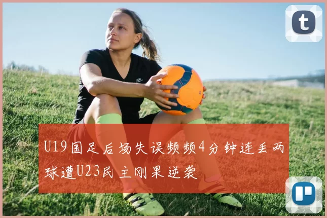U19国足后场失误频频4分钟连丢两球遭U23民主刚果逆袭
