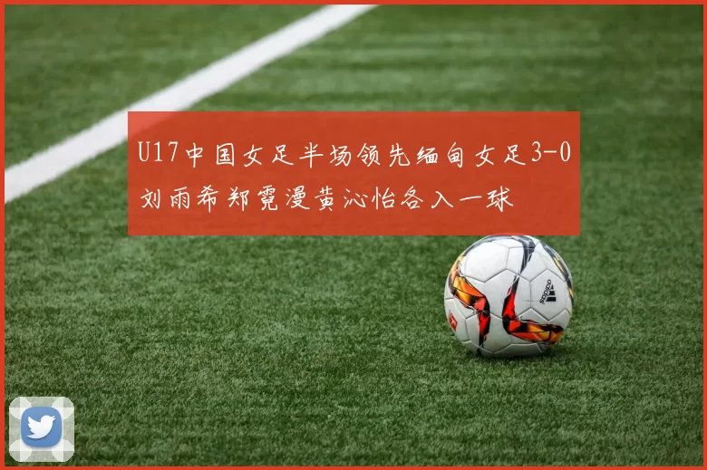 U17中国女足半场领先缅甸女足3-0刘雨希郑霓漫黄沁怡各入一球