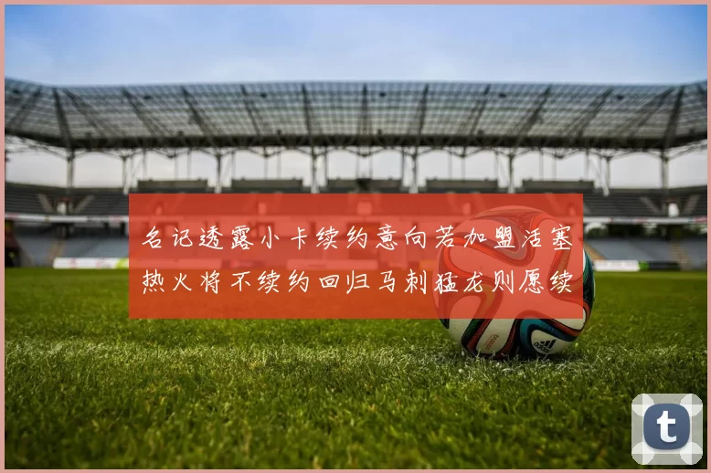 名记透露小卡续约意向若加盟活塞热火将不续约回归马刺猛龙则愿续约
