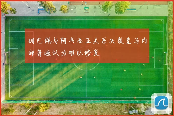 姆巴佩与阿韦洛亚关系决裂皇马内部普遍认为难以修复